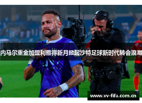 内马尔重金加盟利雅得新月掀起沙特足球新时代转会浪潮